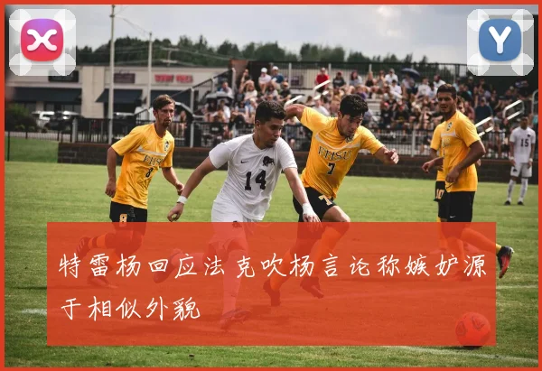 特雷杨回应法克吹杨言论称嫉妒源于相似外貌