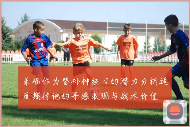乐福作为替补神经刀的潜力分析适度期待他的手感表现与战术价值