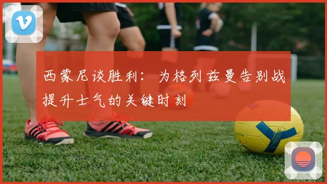 西蒙尼谈胜利：为格列兹曼告别战提升士气的关键时刻