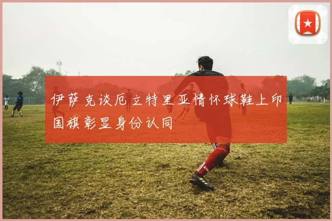 伊萨克谈厄立特里亚情怀球鞋上印国旗彰显身份认同