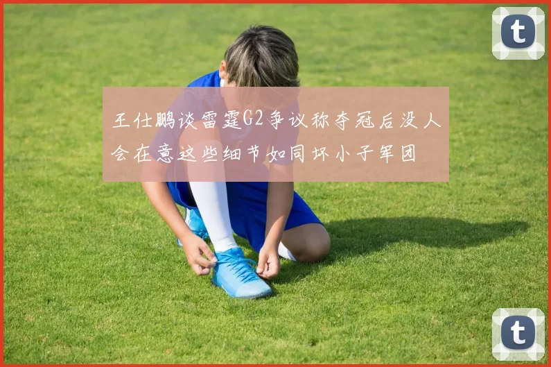 王仕鹏谈雷霆G2争议称夺冠后没人会在意这些细节如同坏小子军团