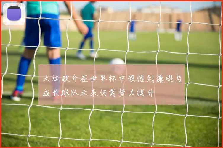 大迫敬介在世界杯中领悟到谦逊与成长球队未来仍需努力提升