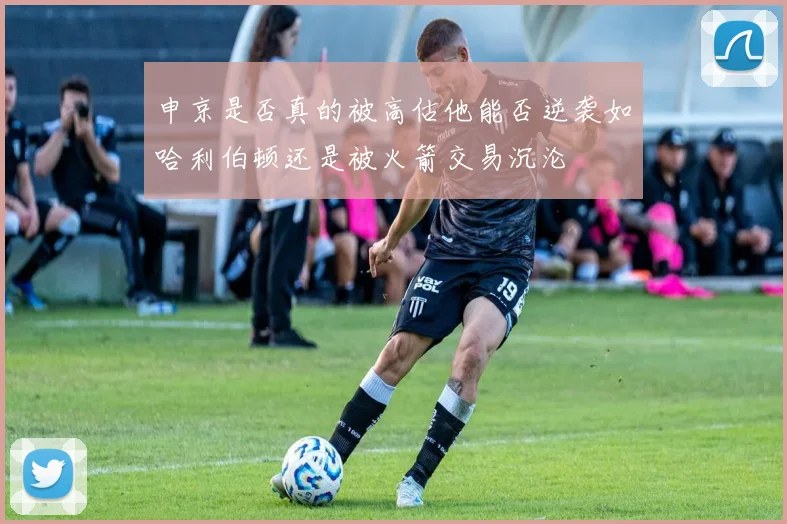申京是否真的被高估他能否逆袭如哈利伯顿还是被火箭交易沉沦