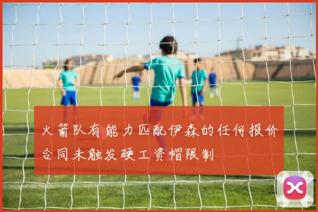 火箭队有能力匹配伊森的任何报价合同未触发硬工资帽限制