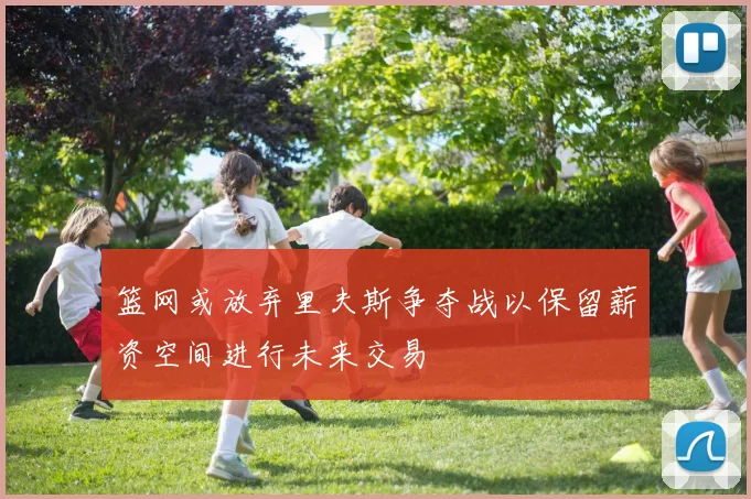 篮网或放弃里夫斯争夺战以保留薪资空间进行未来交易
