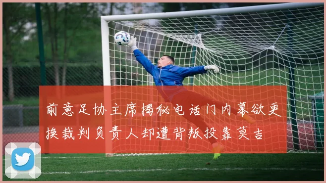前意足协主席揭秘电话门内幕欲更换裁判负责人却遭背叛投靠莫吉