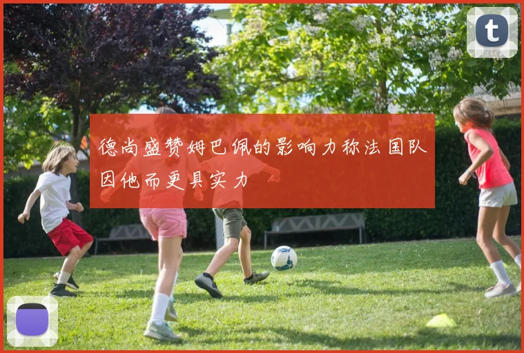 德尚盛赞姆巴佩的影响力称法国队因他而更具实力