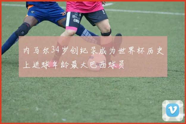内马尔34岁创纪录成为世界杯历史上进球年龄最大巴西球员