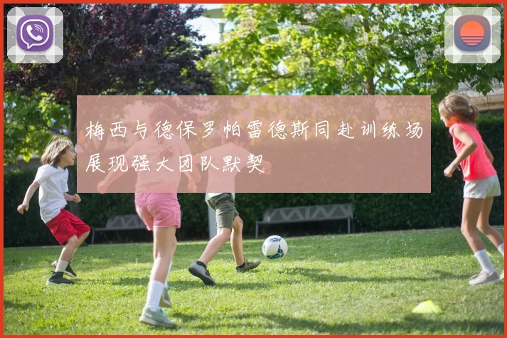 梅西与德保罗帕雷德斯同赴训练场展现强大团队默契