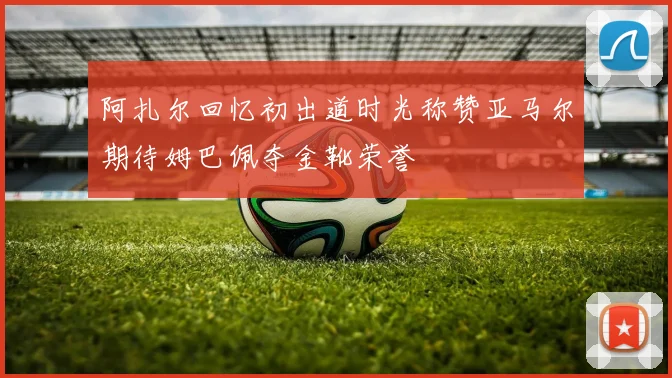 阿扎尔回忆初出道时光称赞亚马尔期待姆巴佩夺金靴荣誉