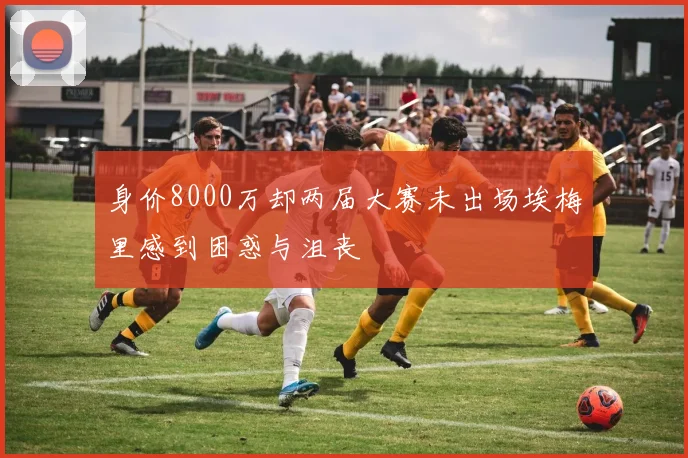 身价8000万却两届大赛未出场埃梅里感到困惑与沮丧