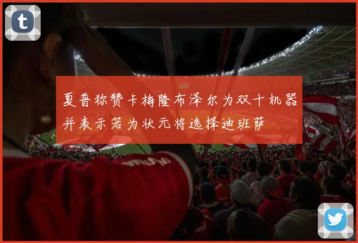 夏普称赞卡梅隆布泽尔为双十机器并表示若为状元将选择迪班萨
