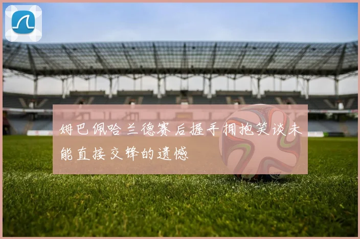 姆巴佩哈兰德赛后握手拥抱笑谈未能直接交锋的遗憾